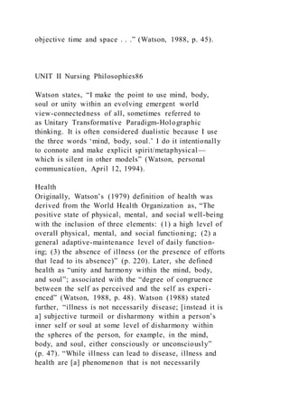 objective time and space . . .” (Watson, 1988, p. 45).
UNIT II Nursing Philosophies86
Watson states, “I make the point to use mind, body,
soul or unity within an evolving emergent world
view-connectedness of all, sometimes referred to
as Unitary Transformative Paradigm-Holographic
thinking. It is often considered dualistic because I use
the three words ‘mind, body, soul.’ I do it intentionally
to connote and make explicit spirit/metaphysical—
which is silent in other models” (Watson, personal
communication, April 12, 1994).
Health
Originally, Watson’s (1979) definition of health was
derived from the World Health Organization as, “The
positive state of physical, mental, and social well-being
with the inclusion of three elements: (1) a high level of
overall physical, mental, and social functioning; (2) a
general adaptive-maintenance level of daily function-
ing; (3) the absence of illness (or the presence of efforts
that lead to its absence)” (p. 220). Later, she defined
health as “unity and harmony within the mind, body,
and soul”; associated with the “degree of congruence
between the self as perceived and the self as experi -
enced” (Watson, 1988, p. 48). Watson (1988) stated
further, “illness is not necessarily disease; [instead it is
a] subjective turmoil or disharmony within a person’s
inner self or soul at some level of disharmony within
the spheres of the person, for example, in the mind,
body, and soul, either consciously or unconsciously”
(p. 47). “While illness can lead to disease, illness and
health are [a] phenomenon that is not necessarily
 