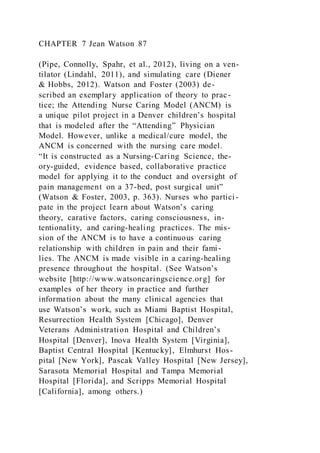 CHAPTER 7 Jean Watson 87
(Pipe, Connolly, Spahr, et al., 2012), living on a ven-
tilator (Lindahl, 2011), and simulating care (Diener
& Hobbs, 2012). Watson and Foster (2003) de-
scribed an exemplary application of theory to prac-
tice; the Attending Nurse Caring Model (ANCM) is
a unique pilot project in a Denver children’s hospital
that is modeled after the “Attending” Physician
Model. However, unlike a medical/cure model, the
ANCM is concerned with the nursing care model.
“It is constructed as a Nursing-Caring Science, the-
ory-guided, evidence based, collaborative practice
model for applying it to the conduct and oversight of
pain management on a 37-bed, post surgical unit”
(Watson & Foster, 2003, p. 363). Nurses who partici-
pate in the project learn about Watson’s caring
theory, carative factors, caring consciousness, in-
tentionality, and caring-healing practices. The mis-
sion of the ANCM is to have a continuous caring
relationship with children in pain and their fami-
lies. The ANCM is made visible in a caring-healing
presence throughout the hospital. (See Watson’s
website [http://www.watsoncaringscience.org] for
examples of her theory in practice and further
information about the many clinical agencies that
use Watson’s work, such as Miami Baptist Hospital,
Resurrection Health System [Chicago], Denver
Veterans Administration Hospital and Children’s
Hospital [Denver], Inova Health System [Virginia],
Baptist Central Hospital [Kentucky], Elmhurst Hos-
pital [New York], Pascak Valley Hospital [New Jersey],
Sarasota Memorial Hospital and Tampa Memorial
Hospital [Florida], and Scripps Memorial Hospital
[California], among others.)
 