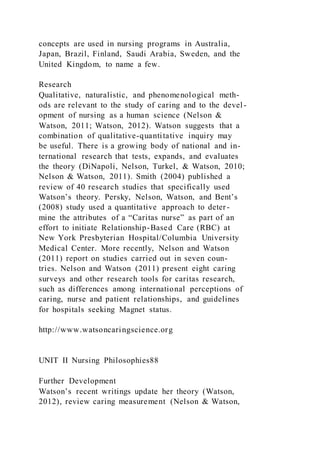 concepts are used in nursing programs in Australia,
Japan, Brazil, Finland, Saudi Arabia, Sweden, and the
United Kingdom, to name a few.
Research
Qualitative, naturalistic, and phenomenological meth-
ods are relevant to the study of caring and to the devel -
opment of nursing as a human science (Nelson &
Watson, 2011; Watson, 2012). Watson suggests that a
combination of qualitative-quantitative inquiry may
be useful. There is a growing body of national and in-
ternational research that tests, expands, and evaluates
the theory (DiNapoli, Nelson, Turkel, & Watson, 2010;
Nelson & Watson, 2011). Smith (2004) published a
review of 40 research studies that specifically used
Watson’s theory. Persky, Nelson, Watson, and Bent’s
(2008) study used a quantitative approach to deter-
mine the attributes of a “Caritas nurse” as part of an
effort to initiate Relationship-Based Care (RBC) at
New York Presbyterian Hospital/Columbia University
Medical Center. More recently, Nelson and Watson
(2011) report on studies carried out in seven coun-
tries. Nelson and Watson (2011) present eight caring
surveys and other research tools for caritas research,
such as differences among international perceptions of
caring, nurse and patient relationships, and guidelines
for hospitals seeking Magnet status.
http://www.watsoncaringscience.org
UNIT II Nursing Philosophies88
Further Development
Watson’s recent writings update her theory (Watson,
2012), review caring measurement (Nelson & Watson,
 