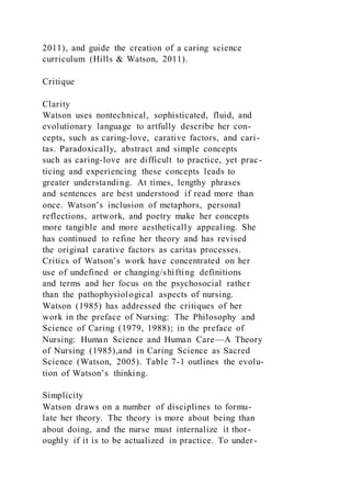 2011), and guide the creation of a caring science
curriculum (Hills & Watson, 2011).
Critique
Clarity
Watson uses nontechnical, sophisticated, fluid, and
evolutionary language to artfully describe her con-
cepts, such as caring-love, carative factors, and cari-
tas. Paradoxically, abstract and simple concepts
such as caring-love are difficult to practice, yet prac-
ticing and experiencing these concepts leads to
greater understanding. At times, lengthy phrases
and sentences are best understood if read more than
once. Watson’s inclusion of metaphors, personal
reflections, artwork, and poetry make her concepts
more tangible and more aesthetically appealing. She
has continued to refine her theory and has revised
the original carative factors as caritas processes.
Critics of Watson’s work have concentrated on her
use of undefined or changing/shifting definitions
and terms and her focus on the psychosocial rather
than the pathophysiological aspects of nursing.
Watson (1985) has addressed the critiques of her
work in the preface of Nursing: The Philosophy and
Science of Caring (1979, 1988); in the preface of
Nursing: Human Science and Human Care—A Theory
of Nursing (1985),and in Caring Science as Sacred
Science (Watson, 2005). Table 7-1 outlines the evolu-
tion of Watson’s thinking.
Simplicity
Watson draws on a number of disciplines to formu-
late her theory. The theory is more about being than
about doing, and the nurse must internalize it thor-
oughly if it is to be actualized in practice. To under-
 