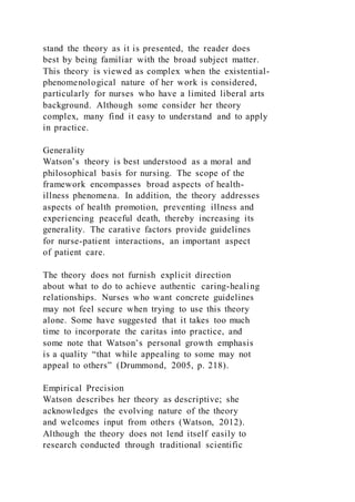 stand the theory as it is presented, the reader does
best by being familiar with the broad subject matter.
This theory is viewed as complex when the existential-
phenomenological nature of her work is considered,
particularly for nurses who have a limited liberal arts
background. Although some consider her theory
complex, many find it easy to understand and to apply
in practice.
Generality
Watson’s theory is best understood as a moral and
philosophical basis for nursing. The scope of the
framework encompasses broad aspects of health-
illness phenomena. In addition, the theory addresses
aspects of health promotion, preventing illness and
experiencing peaceful death, thereby increasing its
generality. The carative factors provide guidelines
for nurse-patient interactions, an important aspect
of patient care.
The theory does not furnish explicit direction
about what to do to achieve authentic caring-healing
relationships. Nurses who want concrete guidelines
may not feel secure when trying to use this theory
alone. Some have suggested that it takes too much
time to incorporate the caritas into practice, and
some note that Watson’s personal growth emphasis
is a quality “that while appealing to some may not
appeal to others” (Drummond, 2005, p. 218).
Empirical Precision
Watson describes her theory as descriptive; she
acknowledges the evolving nature of the theory
and welcomes input from others (Watson, 2012).
Although the theory does not lend itself easily to
research conducted through traditional scientific
 