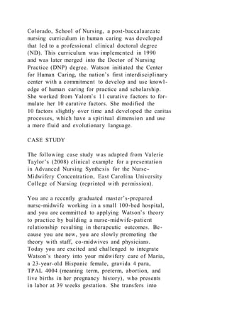 Colorado, School of Nursing, a post-baccalaureate
nursing curriculum in human caring was developed
that led to a professional clinical doctoral degree
(ND). This curriculum was implemented in 1990
and was later merged into the Doctor of Nursing
Practice (DNP) degree. Watson initiated the Center
for Human Caring, the nation’s first interdisciplinary
center with a commitment to develop and use knowl-
edge of human caring for practice and scholarship.
She worked from Yalom’s 11 curative factors to for-
mulate her 10 carative factors. She modified the
10 factors slightly over time and developed the caritas
processes, which have a spiritual dimension and use
a more fluid and evolutionary language.
CASE STUDY
The following case study was adapted from Valerie
Taylor’s (2008) clinical example for a presentation
in Advanced Nursing Synthesis for the Nurse-
Midwifery Concentration, East Carolina University
College of Nursing (reprinted with permission).
You are a recently graduated master’s-prepared
nurse-midwife working in a small 100-bed hospital,
and you are committed to applying Watson’s theory
to practice by building a nurse-midwife-patient
relationship resulting in therapeutic outcomes. Be-
cause you are new, you are slowly promoting the
theory with staff, co-midwives and physicians.
Today you are excited and challenged to integrate
Watson’s theory into your midwifery care of Maria,
a 23-year-old Hispanic female, gravida 4 para,
TPAL 4004 (meaning term, preterm, abortion, and
live births in her pregnancy history), who presents
in labor at 39 weeks gestation. She transfers into
 