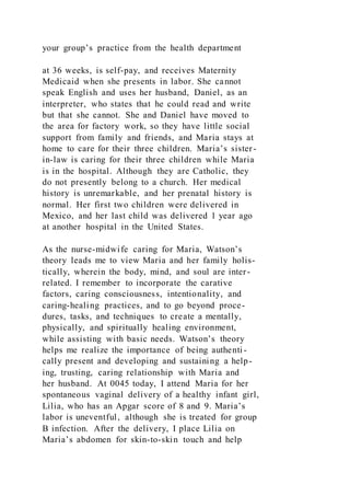 your group’s practice from the health department
at 36 weeks, is self-pay, and receives Maternity
Medicaid when she presents in labor. She cannot
speak English and uses her husband, Daniel, as an
interpreter, who states that he could read and write
but that she cannot. She and Daniel have moved to
the area for factory work, so they have little social
support from family and friends, and Maria stays at
home to care for their three children. Maria’s sister-
in-law is caring for their three children while Maria
is in the hospital. Although they are Catholic, they
do not presently belong to a church. Her medical
history is unremarkable, and her prenatal history is
normal. Her first two children were delivered in
Mexico, and her last child was delivered 1 year ago
at another hospital in the United States.
As the nurse-midwife caring for Maria, Watson’s
theory leads me to view Maria and her family holis-
tically, wherein the body, mind, and soul are inter-
related. I remember to incorporate the carative
factors, caring consciousness, intentionality, and
caring-healing practices, and to go beyond proce-
dures, tasks, and techniques to create a mentally,
physically, and spiritually healing environment,
while assisting with basic needs. Watson’s theory
helps me realize the importance of being authenti-
cally present and developing and sustaining a help-
ing, trusting, caring relationship with Maria and
her husband. At 0045 today, I attend Maria for her
spontaneous vaginal delivery of a healthy infant girl,
Lilia, who has an Apgar score of 8 and 9. Maria’s
labor is uneventful, although she is treated for group
B infection. After the delivery, I place Lilia on
Maria’s abdomen for skin-to-skin touch and help
 