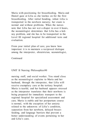 Maria with positioning for breastfeeding. Maria and
Daniel gaze at Lilia as she latches on for the first
breastfeeding. After initial bonding, infant Lilia is
transported to the newborn nursery; her exam is
normal and without problems. When the nurses
note that Lilia has not wet a diaper in over 6 hours,
the neonatologist determines that Lilia has a kid-
ney problem, and she has to be transported to the
Level III regional hospital for additional tests and
evaluation.
From your initial plan of care, you know how
important it is to maintain a reciprocal dialogue
among the interpreter, obstetrician, neonatologist,
Continued
UNIT II Nursing Philosophies90
nursing staff, and social worker. You stand close
as the neonatologist explains to Maria and her
husband, through the interpreter, that Lilia will
receive exemplary care at the tertiary hospital.
Maria is tearful, and her husband appears stressed
as the interpreter translates that their newborn is
being prepared for immediate transport to the
regional hospital for specialized assessment and
care. Maria is stable and her postpartum course
is normal, with the exception of her anxiety
related to the unknowns of Lilia’s condition,
separation from her newborn, delayed breast-
feeding, and language barriers that prevent a
better understanding of events pertaining to her
and Lilia’s care.
 