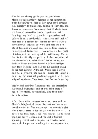 You let the theory guide you as you assess
Maria’s stress/anxiety related to her separation
from her newborn, fear of her newborn’s progno-
sis, inability to breastfeed, language barriers, and
financial concerns. You know that if Maria does
not have skin-to-skin touch, impairment of
bonding may lead to oxytocin suppression and
delays in milk production. Her stress and lack of
rest also can hinder her normal recovery from a
spontaneous vaginal delivery and may lead to
blood loss and delayed involution. Engorgement
or decreased lactogenesis may occur as the result
of infrequent or interrupted breastfeeding. Maria
has limited family support, with the exception of
her sister-in-law, who lives 3 hours away; she
lacks a friend network because of her immigra-
tion from Mexico, and she has no support group
to support coping. Although Maria has a Chris-
tian belief system, she has no church affiliation at
this time for spiritual guidance/support or fellow -
ship of members. You know that Watson’s caring
theory and carative factors/caritas can potentiate
successful outcomes and an optimum state of
health for Maria, her husband, and their new-
born daughter.
After the routine postpartum exam, you address
Maria’s biophysical needs for rest and her emo-
tional concerns. You encourage the neonatologist
and nursery staff to let the parents bond with Lilia
before her transport. Then you consult the hospital
chaplain for visitation and request a Spanish-
speaking priest and a hospital interpreter to be
available for patient teaching for instructions and
 