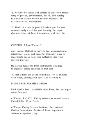 1. Review the values and beliefs in your own philos-
ophy of person, environment, health, and nursing
to discover if your beliefs fit with Watson’s 10
carative/caritas assumptions.
2. Think of a time in your life when you felt that
someone truly cared for you. Identify the major
characteristics of these interactions, and describe
CHAPTER 7 Jean Watson 91
quiet music. Reflect on ways to feel compassionate,
intentional, calm, and peaceful. Consider ways to
incorporate ideas from your reflection into your
nursing practice.
the caring behaviors from instruments designed
to measure caring included in that text.
4. Plan a time and place to meditate for 10 minutes
each week, closing your eyes, and listening to
POINTS FOR FURTHER STUDY
Fuld Health Trust. Available from Fitne, Inc. at: http://
www.fitne.net/.
n Watson, J. (2005). Caring science as sacred science.
Philadelphia: F. A. Davis.
n Watson Caring Science Institute, International
Caritas Consortium. Retrieved from: http://www.
watsoncaringscience.org.
 