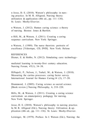 n Jesse, D. E. (2010). Watson’s philosophy in nurs-
ing practice. In M. R. Alligood, Nursing theory:
utilization & application (4th ed., pp. 111–136).
St. Louis: Mosby-Elsevier.
n Watson, J. (2012). Human caring science: a theory
of nursing. Boston: Jones & Bartlett.
n Hill, M., & Watson, J. (2011). Creating a caring
sequence curriculum. New York: Springer.
n Watson, J. (1989). The nurse theorists: portraits of
excellence [Videotape, CD, DVD]. New York: Helene
REFERENCES
Diener, E. & Hobbs, N. (2012). Simulating care: technology-
mediated learning in twenty-first century education.
Nursing Forum, 47(1), 34–38.
DiNapoli, P., Nelson, J., Turkel, M., & Watson, J. (2010).
Measuring the caritas processes: caring factor survey.
International Journal for Human Caring,14 (3), 17–20.
Drummond, J. (2005). Caring science as sacred science.
[Book review.] Nursing Philosophy, 6, 218–220.
Hills, M., & Watson, J. (2011). Creating a caring science
curriculum: an emancipatory pedagogy for nursing.
New York: Springer.
Jesse, D. E. (2010). Watson’s philosophy in nursing practice.
In M. R. Alligood (Ed.), Nursing theory: Utilization & ap-
plication (4th ed., pp. 111–136). St. Louis: Mosby-Elsevier.
Leininger, M. (1979). Preface. In J. Watson (Ed.), Nursing: the
 
