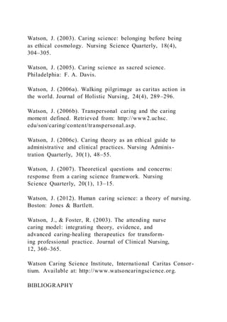 Watson, J. (2003). Caring science: belonging before being
as ethical cosmology. Nursing Science Quarterly, 18(4),
304–305.
Watson, J. (2005). Caring science as sacred science.
Philadelphia: F. A. Davis.
Watson, J. (2006a). Walking pilgrimage as caritas action in
the world. Journal of Holistic Nursing, 24(4), 289–296.
Watson, J. (2006b). Transpersonal caring and the caring
moment defined. Retrieved from: http://www2.uchsc.
edu/son/caring/content/transpersonal.asp.
Watson, J. (2006c). Caring theory as an ethical guide to
administrative and clinical practices. Nursing Adminis-
tration Quarterly, 30(1), 48–55.
Watson, J. (2007). Theoretical questions and concerns:
response from a caring science framework. Nursing
Science Quarterly, 20(1), 13–15.
Watson, J. (2012). Human caring science: a theory of nursing.
Boston: Jones & Bartlett.
Watson, J., & Foster, R. (2003). The attending nurse
caring model: integrating theory, evidence, and
advanced caring-healing therapeutics for transform-
ing professional practice. Journal of Clinical Nursing,
12, 360–365.
Watson Caring Science Institute, International Caritas Consor-
tium. Available at: http://www.watsoncaringscience.org.
BIBLIOGRAPHY
 