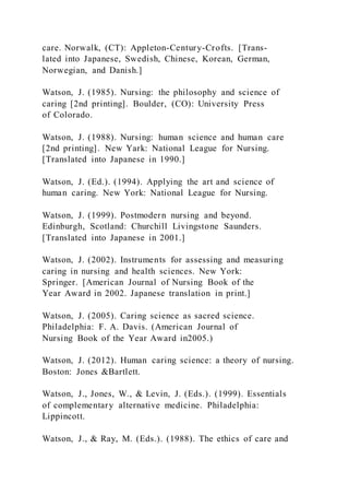 care. Norwalk, (CT): Appleton-Century-Crofts. [Trans-
lated into Japanese, Swedish, Chinese, Korean, German,
Norwegian, and Danish.]
Watson, J. (1985). Nursing: the philosophy and science of
caring [2nd printing]. Boulder, (CO): University Press
of Colorado.
Watson, J. (1988). Nursing: human science and human care
[2nd printing]. New Yark: National League for Nursing.
[Translated into Japanese in 1990.]
Watson, J. (Ed.). (1994). Applying the art and science of
human caring. New York: National League for Nursing.
Watson, J. (1999). Postmodern nursing and beyond.
Edinburgh, Scotland: Churchill Livingstone Saunders.
[Translated into Japanese in 2001.]
Watson, J. (2002). Instruments for assessing and measuring
caring in nursing and health sciences. New York:
Springer. [American Journal of Nursing Book of the
Year Award in 2002. Japanese translation in print.]
Watson, J. (2005). Caring science as sacred science.
Philadelphia: F. A. Davis. (American Journal of
Nursing Book of the Year Award in2005.)
Watson, J. (2012). Human caring science: a theory of nursing.
Boston: Jones &Bartlett.
Watson, J., Jones, W., & Levin, J. (Eds.). (1999). Essentials
of complementary alternative medicine. Philadelphia:
Lippincott.
Watson, J., & Ray, M. (Eds.). (1988). The ethics of care and
 