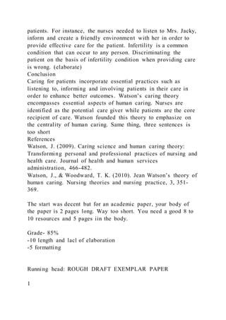 patients. For instance, the nurses needed to listen to Mrs. Jacky,
inform and create a friendly environment with her in order to
provide effective care for the patient. Infertility is a common
condition that can occur to any person. Discriminating the
patient on the basis of infertility condition when providing care
is wrong. (elaborate)
Conclusion
Caring for patients incorporate essential practices such as
listening to, informing and involving patients in their care in
order to enhance better outcomes. Watson’s caring theory
encompasses essential aspects of human caring. Nurses are
identified as the potential care giver while patients are the core
recipient of care. Watson founded this theory to emphasize on
the centrality of human caring. Same thing, three sentences is
too short
References
Watson, J. (2009). Caring science and human caring theory:
Transforming personal and professional practices of nursing and
health care. Journal of health and human services
administration, 466-482.
Watson, J., & Woodward, T. K. (2010). Jean Watson’s theory of
human caring. Nursing theories and nursing practice, 3, 351-
369.
The start was decent but for an academic paper, your body of
the paper is 2 pages long. Way too short. You need a good 8 to
10 resources and 5 pages iin the body.
Grade- 85%
-10 length and lacl of elaboration
-5 formatting
Running head: ROUGH DRAFT EXEMPLAR PAPER
1
 
