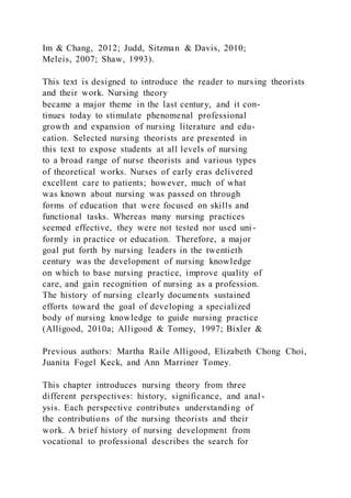 Im & Chang, 2012; Judd, Sitzman & Davis, 2010;
Meleis, 2007; Shaw, 1993).
This text is designed to introduce the reader to nursing theorists
and their work. Nursing theory
became a major theme in the last century, and it con-
tinues today to stimulate phenomenal professional
growth and expansion of nursing literature and edu-
cation. Selected nursing theorists are presented in
this text to expose students at all levels of nursing
to a broad range of nurse theorists and various types
of theoretical works. Nurses of early eras delivered
excellent care to patients; however, much of what
was known about nursing was passed on through
forms of education that were focused on skills and
functional tasks. Whereas many nursing practices
seemed effective, they were not tested nor used uni-
formly in practice or education. Therefore, a major
goal put forth by nursing leaders in the twentieth
century was the development of nursing knowledge
on which to base nursing practice, improve quality of
care, and gain recognition of nursing as a profession.
The history of nursing clearly documents sustained
efforts toward the goal of developing a specialized
body of nursing knowledge to guide nursing practice
(Alligood, 2010a; Alligood & Tomey, 1997; Bixler &
Previous authors: Martha Raile Alligood, Elizabeth Chong Choi,
Juanita Fogel Keck, and Ann Marriner Tomey.
This chapter introduces nursing theory from three
different perspectives: history, significance, and anal -
ysis. Each perspective contributes understanding of
the contributions of the nursing theorists and their
work. A brief history of nursing development from
vocational to professional describes the search for
 