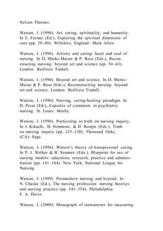 Nelson Thornes.
Watson, J. (1996). Art, caring, spirituality, and humanity.
In E. Farmer (Ed.), Exploring the spiritual dimension of
care (pp. 29–40). Wiltshire, England: Mark Allen.
Watson, J. (1996). Artistry and caring: heart and soul of
nursing. In D. Marks-Maran & P. Rose (Eds.), Recon-
structing nursing: beyond art and science (pp. 54–63).
London: Bailliere Tindall.
Watson, J. (1996). Beyond art and science. In D. Marks-
Maran & P. Rose (Eds.), Reconstructing nursing: beyond
art and science. London: Bailliere Tindall.
Watson, J. (1996). Nursing, caring-healing paradigm. In
D. Pesat (Ed.), Capsules of comments in psychiatric
nursing. St. Louis: Mosby.
Watson, J. (1996). Poeticizing as truth on nursing inquiry.
In J. Kikuchi, H. Simmons, & D. Romyn (Eds.), Truth
on nursing inquiry (pp. 125–138). Thousand Oaks,
(CA): Sage.
Watson, J. (1996). Watson’s theory of transpersonal caring.
In P. J. Walker & B. Neuman (Eds.), Blueprint for use of
nursing models: education, research, practice and adminis-
tration (pp. 141–184). New Yark: National League for
Nursing.
Watson, J. (1999). Postmodern nursing and beyond. In
N. Chaska (Ed.), The nursing profession: nursing theories
and nursing practice (pp. 343–354). Philadelphia:
F. A. Davis.
Watson, J. (2000). Monograph of instruments for measuring
 