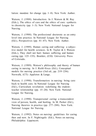 lution: mandate for change (pp. 1–8). New York: Author.
Watson, J. (1988). Introduction. In J. Watson & M. Ray
(Eds.), The ethics of care and the ethics of cure: synthesis
in chronicity (pp. 1–3). New York: National League for
Nursing.
Watson, J. (1988). The professional doctorate as an entry
level into practice. In National League for Nursing
(Ed.), Perspectives (pp. 41–47). New York: Author.
Watson, J. (1989). Human caring and suffering: a subjec-
tive model for health sciences. In R. Taylor & J. Watson
(Eds.), They shall not hurt: human suffering and human
caring (pp. 125–135). Boulder, (CO): University Press
of Colorado.
Watson, J. (1989). Watson’s philosophy and theory of human
caring in nursing. In J. Riehl-Sisca (Ed.), Conceptual
models for nursing practice (3rd ed., pp. 219–236).
Norwalk, (CT): Appleton & Lange.
Watson, J. (1990). Transformation in nursing: bring care
back to health care. In National League for Nursing
(Ed.), Curriculum revolution: redefining the student-
teacher relationship (pp. 15–20). New Yark: National
League for Nursing.
Watson, J. (1990). Transpersonal caring: a transcendent
view of person, health, and healing. In M. Parker (Ed.),
Nursing theories in practice (pp. 277–288). New Yark:
National League for Nursing.
Watson, J. (1992). Notes on nursing: guidelines for caring
then and now. In F. Nightingale (Ed.), Notes on nursing.
Philadelphia: Lippincott.
 
