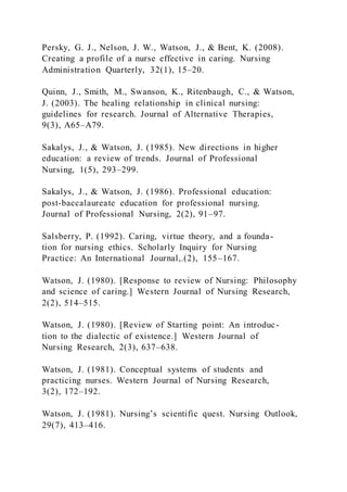 Persky, G. J., Nelson, J. W., Watson, J., & Bent, K. (2008).
Creating a profile of a nurse effective in caring. Nursing
Administration Quarterly, 32(1), 15–20.
Quinn, J., Smith, M., Swanson, K., Ritenbaugh, C., & Watson,
J. (2003). The healing relationship in clinical nursing:
guidelines for research. Journal of Alternative Therapies,
9(3), A65–A79.
Sakalys, J., & Watson, J. (1985). New directions in higher
education: a review of trends. Journal of Professional
Nursing, 1(5), 293–299.
Sakalys, J., & Watson, J. (1986). Professional education:
post-baccalaureate education for professional nursing.
Journal of Professional Nursing, 2(2), 91–97.
Salsberry, P. (1992). Caring, virtue theory, and a founda-
tion for nursing ethics. Scholarly Inquiry for Nursing
Practice: An International Journal,.(2), 155–167.
Watson, J. (1980). [Response to review of Nursing: Philosophy
and science of caring.] Western Journal of Nursing Research,
2(2), 514–515.
Watson, J. (1980). [Review of Starting point: An introduc-
tion to the dialectic of existence.] Western Journal of
Nursing Research, 2(3), 637–638.
Watson, J. (1981). Conceptual systems of students and
practicing nurses. Western Journal of Nursing Research,
3(2), 172–192.
Watson, J. (1981). Nursing’s scientific quest. Nursing Outlook,
29(7), 413–416.
 