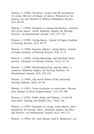 Watson, J. (1988). Of nurses, women and the devaluation
of caring. [Review of Images of nurses: Perspectives for
history, art, and literature.] Medical Humanities Review,
2(2), 60–62.
Watson, J. (1988). Response to caring and practice: construc-
tion of the nurses’ world. Scholarly Inquiry for Nursing
Practice: An International Journal, 2(3), 217–221.
Watson, J. (1989). Caring theory. Journal of Japan Academy
of Nursing Science, 9(2), 29–37.
Watson, J. (1989). Keynote address: caring theory. Journal
of Japan Academy of Nursing Science, 9(2), 9–37.
Watson, J. (1990). Caring knowledge and informed moral
passion. Advances in Nursing Science, 13(1), 15–24.
Watson, J. (1990). Reconceptualizing nursing ethics: a
response. Scholarly Inquiry for Nursing Practice: An
International Journal, 4(3), 219–221.
Watson, J. (1990). The moral failure of the patriarchy.
Nursing Outlook, 28(2), 62–66.
Watson, J. (1991). From revolution to renaissance. Revolu-
tion: Journal of Nurse Empowerment, 1(1), 94–100.
Watson, J. (1991). Robb, Dock, and Nutting: I wish I’d
been there. Nursing and Health Care, 12(4), 210.
Watson, J. (1992). Response to caring, virtue theory, and a
foundation for nursing ethics. Scholarly Inquiry for Nurs-
ing Practice: An International Journal, 6(2), 169–171.
Watson, J. (1993). Dr. Jean Watson with E. Henderson—an
 