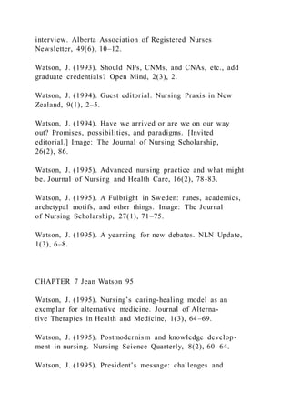 interview. Alberta Association of Registered Nurses
Newsletter, 49(6), 10–12.
Watson, J. (1993). Should NPs, CNMs, and CNAs, etc., add
graduate credentials? Open Mind, 2(3), 2.
Watson, J. (1994). Guest editorial. Nursing Praxis in New
Zealand, 9(1), 2–5.
Watson, J. (1994). Have we arrived or are we on our way
out? Promises, possibilities, and paradigms. [Invited
editorial.] Image: The Journal of Nursing Scholarship,
26(2), 86.
Watson, J. (1995). Advanced nursing practice and what might
be. Journal of Nursing and Health Care, 16(2), 78-83.
Watson, J. (1995). A Fulbright in Sweden: runes, academics,
archetypal motifs, and other things. Image: The Journal
of Nursing Scholarship, 27(1), 71–75.
Watson, J. (1995). A yearning for new debates. NLN Update,
1(3), 6–8.
CHAPTER 7 Jean Watson 95
Watson, J. (1995). Nursing’s caring-healing model as an
exemplar for alternative medicine. Journal of Alterna-
tive Therapies in Health and Medicine, 1(3), 64–69.
Watson, J. (1995). Postmodernism and knowledge develop-
ment in nursing. Nursing Science Quarterly, 8(2), 60–64.
Watson, J. (1995). President’s message: challenges and
 
