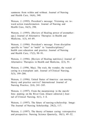 summons from within and without. Journal of Nursing
and Health Care, 16(6), 340.
Watson, J. (1995). President’s message: Visioning on: to-
ward action transformation. Journal of Nursing and
Health Care, 16(5), 290.
Watson, J. (1995). [Review of Healing power of aromather-
apy.] Journal of Alternative Therapies in Health and
Medicine, 1(3), 64–69.
Watson, J. (1996). President’s message: From discipline
specific to “inter” to “multi” to “transdisciplinary”
health care education and practice. Journal of Nursing
and Health Care, 17(2), 90–91.
Watson, J. (1996). [Review of Healing nutrition.] Journal of
Alternative Therapies in Health and Medicine, 2(3), 91.
Watson, J. (1996, May). The wait, the wonder, the watch:
caring in a transplant unit. Journal of Clinical Nursing,
5(3), 199–200.
Watson, J. (1996). United States of America: can nursing
theory and practice survive? International Journal of
Nursing Practice, 2(4), 241–243.
Watson, J. (1997). From the mountaintop to the marsh/
fens: punting on the River Cam. [Guest editorial.] Jour-
nal of Clinical Nursing, 6(1), 3–4.
Watson, J. (1997). The future of nursing-scholarship. Image:
The Journal of Nursing Scholarship, 29(2), 117.
Watson, J. (1997). The theory of human caring: retrospective
and prospective. Nursing Science Quarterly, 10(1), 49–52.
 