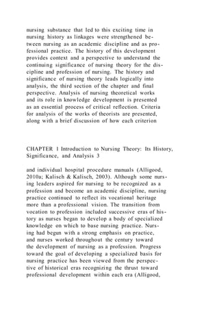 nursing substance that led to this exciting time in
nursing history as linkages were strengthened be-
tween nursing as an academic discipline and as pro-
fessional practice. The history of this development
provides context and a perspective to understand the
continuing significance of nursing theory for the dis-
cipline and profession of nursing. The history and
significance of nursing theory leads logically into
analysis, the third section of the chapter and final
perspective. Analysis of nursing theoretical works
and its role in knowledge development is presented
as an essential process of critical reflection. Criteria
for analysis of the works of theorists are presented,
along with a brief discussion of how each criterion
CHAPTER 1 Introduction to Nursing Theory: Its History,
Significance, and Analysis 3
and individual hospital procedure manuals (Alligood,
2010a; Kalisch & Kalisch, 2003). Although some nurs-
ing leaders aspired for nursing to be recognized as a
profession and become an academic discipline, nursing
practice continued to reflect its vocational heritage
more than a professional vision. The transition from
vocation to profession included successive eras of his-
tory as nurses began to develop a body of specialized
knowledge on which to base nursing practice. Nurs-
ing had begun with a strong emphasis on practice,
and nurses worked throughout the century toward
the development of nursing as a profession. Progress
toward the goal of developing a specialized basis for
nursing practice has been viewed from the perspec-
tive of historical eras recognizing the thrust toward
professional development within each era (Alligood,
 