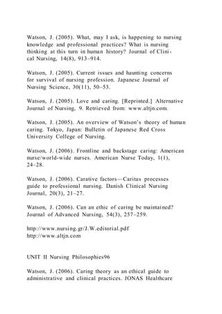 Watson, J. (2005). What, may I ask, is happening to nursing
knowledge and professional practices? What is nursing
thinking at this turn in human history? Journal of Clini-
cal Nursing, 14(8), 913–914.
Watson, J. (2005). Current issues and haunting concerns
for survival of nursing profession. Japanese Journal of
Nursing Science, 30(11), 50–53.
Watson, J. (2005). Love and caring. [Reprinted.] Alternative
Journal of Nursing, 9. Retrieved from: www.altjn.com.
Watson, J. (2005). An overview of Watson’s theory of human
caring. Tokyo, Japan: Bulletin of Japanese Red Cross
University College of Nursing.
Watson, J. (2006). Frontline and backstage caring: American
nurse/world-wide nurses. American Nurse Today, 1(1),
24–28.
Watson, J. (2006). Carative factors—Caritas processes
guide to professional nursing. Danish Clinical Nursing
Journal, 20(3), 21–27.
Watson, J. (2006). Can an ethic of caring be maintained?
Journal of Advanced Nursing, 54(3), 257–259.
http://www.nursing.gr/J.W.editorial.pdf
http://www.altjn.com
UNIT II Nursing Philosophies96
Watson, J. (2006). Caring theory as an ethical guide to
administrative and clinical practices. JONAS Healthcare
 