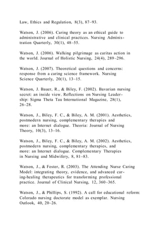 Law, Ethics and Regulation, 8(3), 87–93.
Watson, J. (2006). Caring theory as an ethical guide to
administrative and clinical practices. Nursing Adminis-
tration Quarterly, 30(1), 48–55.
Watson, J. (2006). Walking pilgrimage as caritas action in
the world. Journal of Holistic Nursing, 24(4), 289–296.
Watson, J. (2007). Theoretical questions and concerns:
response from a caring science framework. Nursing
Science Quarterly, 20(1), 13–15.
Watson, J. Bauer, R., & Biley, F. (2002). Bavarian nursing
secret: an inside view. Reflections on Nursing Leader-
ship: Sigma Theta Tau International Magazine, 28(1),
26–28.
Watson, J., Biley, F. C., & Biley, A. M. (2001). Aesthetics,
postmodern nursing, complementary therapies and
more: an Internet dialogue. Theoria: Journal of Nursing
Theory, 10(3), 13–16.
Watson, J., Biley, F. C., & Biley, A. M. (2002). Aesthetics,
postmodern nursing, complementary therapies, and
more: an Internet dialogue. Complementary Therapies
in Nursing and Midwifery, 8, 81–83.
Watson, J., & Foster, R. (2003). The Attending Nurse Caring
Model: integrating theory, evidence, and advanced car-
ing-healing therapeutics for transforming professional
practice. Journal of Clinical Nursing, 12, 360–365.
Watson, J., & Phillips, S. (1992). A call for educational reform:
Colorado nursing doctorate model as exemplar. Nursing
Outlook, 40, 20–26.
 