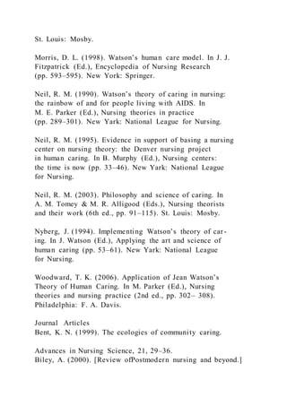 St. Louis: Mosby.
Morris, D. L. (1998). Watson’s human care model. In J. J.
Fitzpatrick (Ed.), Encyclopedia of Nursing Research
(pp. 593–595). New York: Springer.
Neil, R. M. (1990). Watson’s theory of caring in nursing:
the rainbow of and for people living with AIDS. In
M. E. Parker (Ed.), Nursing theories in practice
(pp. 289–301). New Yark: National League for Nursing.
Neil, R. M. (1995). Evidence in support of basing a nursing
center on nursing theory: the Denver nursing project
in human caring. In B. Murphy (Ed.), Nursing centers:
the time is now (pp. 33–46). New Yark: National League
for Nursing.
Neil, R. M. (2003). Philosophy and science of caring. In
A. M. Tomey & M. R. Alligood (Eds.), Nursing theorists
and their work (6th ed., pp. 91–115). St. Louis: Mosby.
Nyberg, J. (1994). Implementing Watson’s theory of car-
ing. In J. Watson (Ed.), Applying the art and science of
human caring (pp. 53–61). New Yark: National League
for Nursing.
Woodward, T. K. (2006). Application of Jean Watson’s
Theory of Human Caring. In M. Parker (Ed.), Nursing
theories and nursing practice (2nd ed., pp. 302– 308).
Philadelphia: F. A. Davis.
Journal Articles
Bent, K. N. (1999). The ecologies of community caring.
Advances in Nursing Science, 21, 29–36.
Biley, A. (2000). [Review ofPostmodern nursing and beyond.]
 