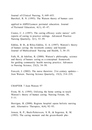 Journal of Clinical Nursing, 9, 649–653.
Burchiel, R. N. (1995). The Watson theory of human care
applied to ASPO/Lamaze perinatal education. Journal
of Perinatal Education, 6(1), 43–47.
Coates, C. J. (1997). The caring efficacy scale: nurses’ self-
reports of caring in practice settings. Advanced Practice
Nursing Quarterly, 3(1), 53–59.
Eddins, B. B., & Riley-Eddins, E. A. (1997). Watson’s theory
of human caring: the twentieth century and beyond.
Journal of Multicultural Nursing and Health, 3, 30–35.
Falk, R., & Adeline, R. (2000). Watson’s philosophy, science
and theory of human caring as a conceptual framework
for guiding community health nursing practice. Advances
in Nursing Science, 23(2), 34–50.
Fawcett, J. (2002). The nurse theorists: 21st century updates—
Jean Watson. Nursing Science Quarterly, 15(3), 214–219.
CHAPTER 7 Jean Watson 97
From, M. A. (1995). Utilizing the home setting to teach
Watson’s theory of human caring. Nursing Forum, 30,
5–11.
Horrigan, B. (2000). Regions hospital opens holistic nursing
unit. Alternative Therapies, 6(4), 92–93.
Jensen, K. P., Back-Pettersson, S. R., & Segesten, K. M.
(1993). The caring moment and the green-thumb phe-
 