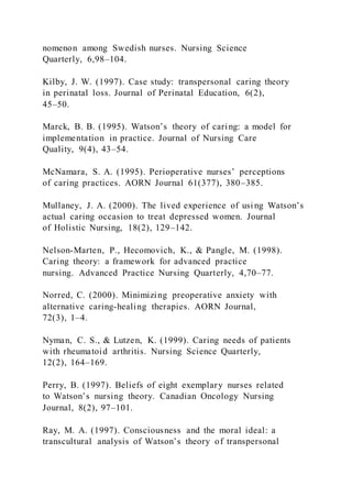 nomenon among Swedish nurses. Nursing Science
Quarterly, 6,98–104.
Kilby, J. W. (1997). Case study: transpersonal caring theory
in perinatal loss. Journal of Perinatal Education, 6(2),
45–50.
Marck, B. B. (1995). Watson’s theory of caring: a model for
implementation in practice. Journal of Nursing Care
Quality, 9(4), 43–54.
McNamara, S. A. (1995). Perioperative nurses’ perceptions
of caring practices. AORN Journal 61(377), 380–385.
Mullaney, J. A. (2000). The lived experience of using Watson’s
actual caring occasion to treat depressed women. Journal
of Holistic Nursing, 18(2), 129–142.
Nelson-Marten, P., Hecomovich, K., & Pangle, M. (1998).
Caring theory: a framework for advanced practice
nursing. Advanced Practice Nursing Quarterly, 4,70–77.
Norred, C. (2000). Minimizing preoperative anxiety with
alternative caring-healing therapies. AORN Journal,
72(3), 1–4.
Nyman, C. S., & Lutzen, K. (1999). Caring needs of patients
with rheumatoid arthritis. Nursing Science Quarterly,
12(2), 164–169.
Perry, B. (1997). Beliefs of eight exemplary nurses related
to Watson’s nursing theory. Canadian Oncology Nursing
Journal, 8(2), 97–101.
Ray, M. A. (1997). Consciousness and the moral ideal: a
transcultural analysis of Watson’s theory of transpersonal
 
