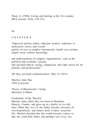 Ward, S. (1998). Caring and healing in the 21st century.
MCN Journal 23(4), 210–215.
98
C H A P T E R 8
“Improved patient safety, infection control, reduction in
medication errors, and overall
quality of care in complex bureaucratic health care systems
cannot occur without knowledge
and understanding of complex organizations, such as the
political and economic systems,
and spiritual-ethical caring, compassion and right action for all
patients and professionals.”
(M. Ray, personal communication, May 15, 2012).
Marilyn Anne Ray
1938 to present
Theory of Bureaucratic Caring
Sherrilyn Coffman
Credentials of the Theorist
Marilyn Anne (Dee) Ray was born in Hamilton,
Ontario, Canada, and grew up in a family of six chil-
dren. When Ray was 15, her father became seriously ill,
was hospitalized, and almost died. A nurse saved his
life. Marilyn decided that she would become a nurse so
that she could help others and perhaps save lives, too.
 