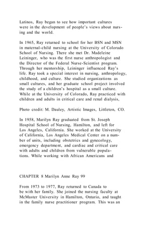 Latinos, Ray began to see how important cultures
were in the development of people’s views about nurs-
ing and the world.
In 1965, Ray returned to school for her BSN and MSN
in maternal-child nursing at the University of Colorado
School of Nursing. There she met Dr. Madeleine
Leininger, who was the first nurse anthropologist and
the Director of the Federal Nurse-Scientist program.
Through her mentorship, Leininger influenced Ray’s
life. Ray took a special interest in nursing, anthropology,
childhood, and culture. She studied organizations as
small cultures, and her graduate school project involved
the study of a children’s hospital as a small culture.
While at the University of Colorado, Ray practiced with
children and adults in critical care and renal dialysis,
Photo credit: M. Dauley, Artistic Images, Littleton, CO.
In 1958, Marilyn Ray graduated from St. Joseph
Hospital School of Nursing, Hamilton, and left for
Los Angeles, California. She worked at the University
of California, Los Angeles Medical Center on a num-
ber of units, including obstetrics and gynecology,
emergency department, and cardiac and critical care
with adults and children from vulnerable popula-
tions. While working with African Americans and
CHAPTER 8 Marilyn Anne Ray 99
From 1973 to 1977, Ray returned to Canada to
be with her family. She joined the nursing faculty at
McMaster University in Hamilton, Ontario, and taught
in the family nurse practitioner program. This was an
 