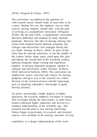 2010a; Alligood & Tomey, 1997).
The curriculum era addressed the question of
what content nurses should study to learn how to be
a nurse. During this era, the emphasis was on what
courses nursing students should take, with the goal
of arriving at a standardized curriculum (Alligood,
2010a). By the mid-1930s, a standardized curriculum
had been published and adopted by many diploma
programs. However, the idea of moving nursing edu-
cation from hospital-based diploma programs into
colleges and universities also emerged during this
era (Judd, Sitzman & Davis, 2010). In spite of this
early idea for nursing education, it was the middle of
the century before many states acted upon this goal,
and during the second half of the twentieth century,
diploma programs began closing and significant
numbers of nursing education programs opened in
colleges and universities (Judd, Sitzman, & Davis,
2010; Kalisch & Kalisch, 2003). The curriculum era
emphasized course selection and content for nursing
programs and gave way to the research era, which
focused on the research process and the long-range
goal of acquiring substantive knowledge to guide
nursing practice.
As nurses increasingly sought degrees in higher
education, the research emphasis era began to emerge.
This era began during the mid-century as more nurse
leaders embraced higher education and arrived at a
common understanding of the scientific age—that
research was the path to new nursing knowledge.
Nurses began to participate in research, and research
courses were included in the nursing curricula of early
contributes to a deeper understanding of the work
 