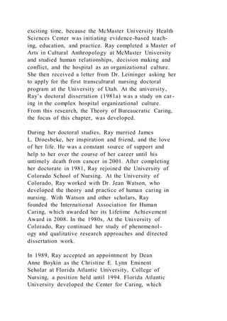 exciting time, because the McMaster University Health
Sciences Center was initiating evidence-based teach-
ing, education, and practice. Ray completed a Master of
Arts in Cultural Anthropology at McMaster University
and studied human relationships, decision making and
conflict, and the hospital as an organizational culture.
She then received a letter from Dr. Leininger asking her
to apply for the first transcultural nursing doctoral
program at the University of Utah. At the university,
Ray’s doctoral dissertation (1981a) was a study on car-
ing in the complex hospital organizational culture.
From this research, the Theory of Bureaucratic Caring,
the focus of this chapter, was developed.
During her doctoral studies, Ray married James
L. Droesbeke, her inspiration and friend, and the love
of her life. He was a constant source of support and
help to her over the course of her career until his
untimely death from cancer in 2001. After completing
her doctorate in 1981, Ray rejoined the University of
Colorado School of Nursing. At the University of
Colorado, Ray worked with Dr. Jean Watson, who
developed the theory and practice of human caring in
nursing. With Watson and other scholars, Ray
founded the International Association for Human
Caring, which awarded her its Lifetime Achievement
Award in 2008. In the 1980s, At the University of
Colorado, Ray continued her study of phenomenol-
ogy and qualitative research approaches and directed
dissertation work.
In 1989, Ray accepted an appointment by Dean
Anne Boykin as the Christine E. Lynn Eminent
Scholar at Florida Atlantic University, College of
Nursing, a position held until 1994. Florida Atlantic
University developed the Center for Caring, which
 