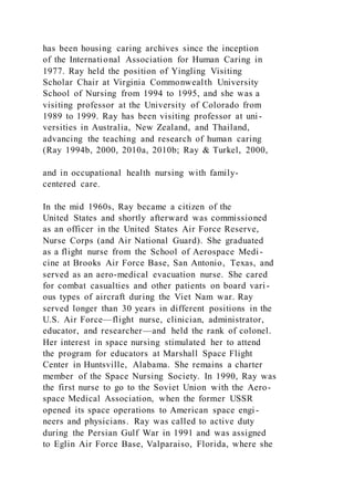 has been housing caring archives since the inception
of the International Association for Human Caring in
1977. Ray held the position of Yingling Visiting
Scholar Chair at Virginia Commonwealth University
School of Nursing from 1994 to 1995, and she was a
visiting professor at the University of Colorado from
1989 to 1999. Ray has been visiting professor at uni-
versities in Australia, New Zealand, and Thailand,
advancing the teaching and research of human caring
(Ray 1994b, 2000, 2010a, 2010b; Ray & Turkel, 2000,
and in occupational health nursing with family-
centered care.
In the mid 1960s, Ray became a citizen of the
United States and shortly afterward was commissioned
as an officer in the United States Air Force Reserve,
Nurse Corps (and Air National Guard). She graduated
as a flight nurse from the School of Aerospace Medi-
cine at Brooks Air Force Base, San Antonio, Texas, and
served as an aero-medical evacuation nurse. She cared
for combat casualties and other patients on board vari -
ous types of aircraft during the Viet Nam war. Ray
served longer than 30 years in different positions in the
U.S. Air Force—flight nurse, clinician, administrator,
educator, and researcher—and held the rank of colonel.
Her interest in space nursing stimulated her to attend
the program for educators at Marshall Space Flight
Center in Huntsville, Alabama. She remains a charter
member of the Space Nursing Society. In 1990, Ray was
the first nurse to go to the Soviet Union with the Aero-
space Medical Association, when the former USSR
opened its space operations to American space engi-
neers and physicians. Ray was called to active duty
during the Persian Gulf War in 1991 and was assigned
to Eglin Air Force Base, Valparaiso, Florida, where she
 