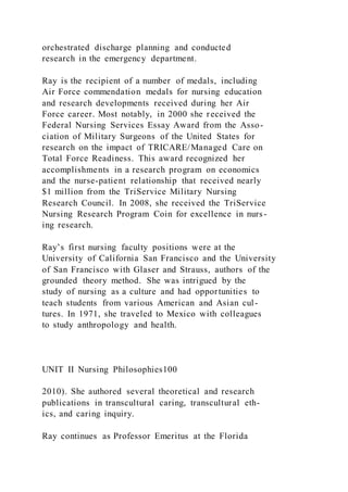 orchestrated discharge planning and conducted
research in the emergency department.
Ray is the recipient of a number of medals, including
Air Force commendation medals for nursing education
and research developments received during her Air
Force career. Most notably, in 2000 she received the
Federal Nursing Services Essay Award from the Asso-
ciation of Military Surgeons of the United States for
research on the impact of TRICARE/Managed Care on
Total Force Readiness. This award recognized her
accomplishments in a research program on economics
and the nurse-patient relationship that received nearly
$1 million from the TriService Military Nursing
Research Council. In 2008, she received the TriService
Nursing Research Program Coin for excellence in nurs-
ing research.
Ray’s first nursing faculty positions were at the
University of California San Francisco and the University
of San Francisco with Glaser and Strauss, authors of the
grounded theory method. She was intrigued by the
study of nursing as a culture and had opportunities to
teach students from various American and Asian cul-
tures. In 1971, she traveled to Mexico with colleagues
to study anthropology and health.
UNIT II Nursing Philosophies100
2010). She authored several theoretical and research
publications in transcultural caring, transcultural eth-
ics, and caring inquiry.
Ray continues as Professor Emeritus at the Florida
 