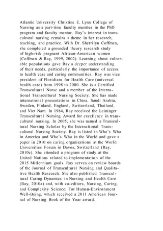 Atlantic University Christine E. Lynn College of
Nursing as a part-time faculty member in the PhD
program and faculty mentor. Ray’s interest in trans-
cultural nursing remains a theme in her research,
teaching, and practice. With Dr. Sherrilyn Coffman,
she completed a grounded theory research study
of high-risk pregnant African-American women
(Coffman & Ray, 1999, 2002). Learning about vulner-
able populations gave Ray a deeper understanding
of their needs, particularly the importance of access
to health care and caring communities. Ray was vice
president of Floridians for Health Care (universal
health care) from 1998 to 2000. She is a Certified
Transcultural Nurse and a member of the Interna-
tional Transcultural Nursing Society. She has made
international presentations in China, Saudi Arabia,
Sweden, Finland, England, Switzerland, Thailand,
and Viet Nam. In 1984, Ray received the Leininger
Transcultural Nursing Award for excellence in trans-
cultural nursing. In 2005, she was named a Transcul-
tural Nursing Scholar by the International Trans-
cultural Nursing Society. Ray is listed in Who’s Who
in America and Who’s Who in the World and gave a
paper in 2010 on caring organizations at the World
Universities Forum in Davos, Switzerland (Ray,
2010c). She attended a program of study at the
United Nations related to implementation of the
2015 Millennium goals. Ray serves on review boards
of the Journal of Transcultural Nursing and Qualita-
tive Health Research. She also published Transcul-
tural Caring Dynamics in Nursing and Health Care
(Ray, 2010a) and, with co-editors, Nursing, Caring,
and Complexity Science: For Human-Environment
Well-Being, which received a 2011 American Jour-
nal of Nursing Book of the Year award.
 