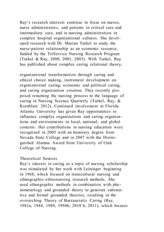 Ray’s research interests continue to focus on nurses,
nurse administrators, and patients in critical care and
intermediate care, and in nursing administration in
complex hospital organizational cultures. She devel-
oped research with Dr. Marian Turkel to study the
nurse-patient relationship as an economic resource,
funded by the TriService Nursing Research Program
(Turkel & Ray, 2000, 2001, 2003). With Turkel, Ray
has published about complex caring relational theory,
organizational transformation through caring and
ethical choice making, instrument development on
organizational caring, economic and political caring,
and caring organization creation. They recently pro-
posed renaming the nursing process to the language of
caring in Nursing Science Quarterly (Turkel, Ray, &
Kornblatt, 2012). Continued involvement at Florida
Atlantic University has given Ray opportunities to
influence complex organizations and caring organiza-
tions and environments in local, national, and global
contexts. Her contributions to nursing education were
recognized in 2005 with an honorary degree from
Nevada State College and in 2007 with the Distin-
guished Alumna Award from University of Utah
College of Nursing.
Theoretical Sources
Ray’s interest in caring as a topic of nursing scholarship
was stimulated by her work with Leininger beginning
in 1968, which focused on transcultural nursing and
ethnographic-ethnonursing research methods. She
used ethnographic methods in combination with phe-
nomenology and grounded theory to generate substan-
tive and formal grounded theories, resulting in the
overarching Theory of Bureaucratic Caring (Ray,
1981a, 1984, 1989, 1994b, 2010 b, 2011), which focuses
 