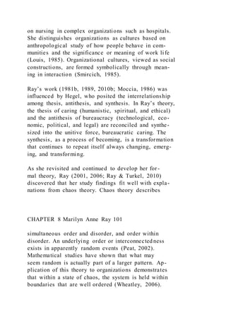 on nursing in complex organizations such as hospitals.
She distinguishes organizations as cultures based on
anthropological study of how people behave in com-
munities and the significance or meaning of work life
(Louis, 1985). Organizational cultures, viewed as social
constructions, are formed symbolically through mean-
ing in interaction (Smircich, 1985).
Ray’s work (1981b, 1989, 2010b; Moccia, 1986) was
influenced by Hegel, who posited the interrelationship
among thesis, antithesis, and synthesis. In Ray’s theory,
the thesis of caring (humanistic, spiritual, and ethical)
and the antithesis of bureaucracy (technological, eco-
nomic, political, and legal) are reconciled and synthe-
sized into the unitive force, bureaucratic caring. The
synthesis, as a process of becoming, is a transformation
that continues to repeat itself always changing, emerg-
ing, and transforming.
As she revisited and continued to develop her for-
mal theory, Ray (2001, 2006; Ray & Turkel, 2010)
discovered that her study findings fit well with expla-
nations from chaos theory. Chaos theory describes
CHAPTER 8 Marilyn Anne Ray 101
simultaneous order and disorder, and order within
disorder. An underlying order or interconnected ness
exists in apparently random events (Peat, 2002).
Mathematical studies have shown that what may
seem random is actually part of a larger pattern. Ap-
plication of this theory to organizations demonstrates
that within a state of chaos, the system is held within
boundaries that are well ordered (Wheatley, 2006).
 