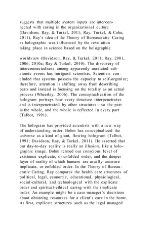 suggests that multiple system inputs are intercon-
nected with caring in the organizational culture
(Davidson, Ray, & Turkel, 2011; Ray, Turkel, & Cohn,
2011). Ray’s idea of the Theory of Bureaucratic Caring
as holographic was influenced by the revolution
taking place in science based on the holographic
worldview (Davidson, Ray, & Turkel, 2011; Ray, 2001,
2006; 2010a; Ray & Turkel, 2010). The discovery of
interconnectedness among apparently unrelated sub-
atomic events has intrigued scientists. Scientists con-
cluded that systems possess the capacity to self-organize;
therefore, attention is shifting away from describing
parts and instead is focusing on the totality as an actual
process (Wheatley, 2006). The conceptualization of the
hologram portrays how every structure interpenetrates
and is interpenetrated by other structures —so the part
is the whole, and the whole is reflected in every part
(Talbot, 1991).
The hologram has provided scientists with a new way
of understanding order. Bohm has conceptualized the
universe as a kind of giant, flowing hologram (Talbot,
1991; Davidson, Ray, & Turkel, 2011). He asserted that
our day-to-day reality is really an illusion, like a holo-
graphic image. Bohm termed our conscious level of
existence explicate, or unfolded order, and the deeper
layer of reality of which humans are usually unaware
implicate, or enfolded order. In the Theory of Bureau-
cratic Caring, Ray compares the health care structures of
political, legal, economic, educational, physiological,
social-cultural, and technological with the explicate
order and spiritual-ethical caring with the implicate
order. An example might be a case manager’s decisions
about obtaining resources for a client’s care in the home.
At first, explicate structures such as the legal managed
 