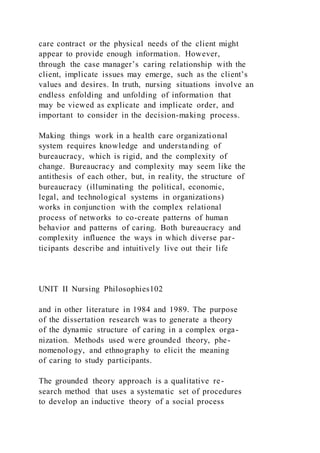 care contract or the physical needs of the client might
appear to provide enough information. However,
through the case manager’s caring relationship with the
client, implicate issues may emerge, such as the client’s
values and desires. In truth, nursing situations involve an
endless enfolding and unfolding of information that
may be viewed as explicate and implicate order, and
important to consider in the decision-making process.
Making things work in a health care organizational
system requires knowledge and understanding of
bureaucracy, which is rigid, and the complexity of
change. Bureaucracy and complexity may seem like the
antithesis of each other, but, in reality, the structure of
bureaucracy (illuminating the political, economic,
legal, and technological systems in organizations)
works in conjunction with the complex relational
process of networks to co-create patterns of human
behavior and patterns of caring. Both bureaucracy and
complexity influence the ways in which diverse par-
ticipants describe and intuitively live out their life
UNIT II Nursing Philosophies102
and in other literature in 1984 and 1989. The purpose
of the dissertation research was to generate a theory
of the dynamic structure of caring in a complex orga-
nization. Methods used were grounded theory, phe-
nomenology, and ethnography to elicit the meaning
of caring to study participants.
The grounded theory approach is a qualitative re-
search method that uses a systematic set of procedures
to develop an inductive theory of a social process
 