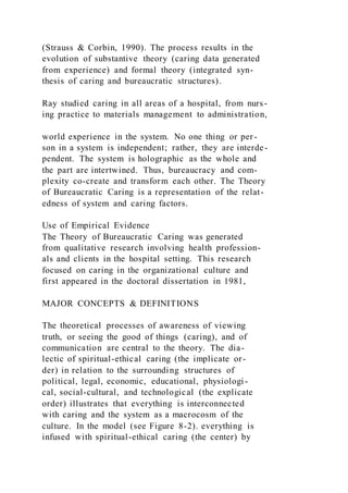(Strauss & Corbin, 1990). The process results in the
evolution of substantive theory (caring data generated
from experience) and formal theory (integrated syn-
thesis of caring and bureaucratic structures).
Ray studied caring in all areas of a hospital, from nurs-
ing practice to materials management to administration,
world experience in the system. No one thing or per-
son in a system is independent; rather, they are interde-
pendent. The system is holographic as the whole and
the part are intertwined. Thus, bureaucracy and com-
plexity co-create and transform each other. The Theory
of Bureaucratic Caring is a representation of the relat-
edness of system and caring factors.
Use of Empirical Evidence
The Theory of Bureaucratic Caring was generated
from qualitative research involving health profession-
als and clients in the hospital setting. This research
focused on caring in the organizational culture and
first appeared in the doctoral dissertation in 1981,
MAJOR CONCEPTS & DEFINITIONS
The theoretical processes of awareness of viewing
truth, or seeing the good of things (caring), and of
communication are central to the theory. The dia-
lectic of spiritual-ethical caring (the implicate or-
der) in relation to the surrounding structures of
political, legal, economic, educational, physiologi-
cal, social-cultural, and technological (the explicate
order) illustrates that everything is interconnected
with caring and the system as a macrocosm of the
culture. In the model (see Figure 8-2). everything is
infused with spiritual-ethical caring (the center) by
 
