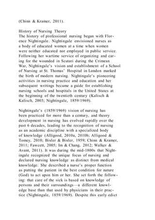 (Chinn & Kramer, 2011).
History of Nursing Theory
The history of professional nursing began with Flor-
ence Nightingale. Nightingale envisioned nurses as
a body of educated women at a time when women
were neither educated nor employed in public service.
Following her wartime service of organizing and car-
ing for the wounded in Scutari during the Crimean
War, Nightingale’s vision and establishment of a School
of Nursing at St. Thomas’ Hospital in London marked
the birth of modern nursing. Nightingale’s pioneering
activities in nursing practice and education and her
subsequent writings became a guide for establishing
nursing schools and hospitals in the United States at
the beginning of the twentieth century (Kalisch &
Kalisch, 2003; Nightingale, 1859/1969).
Nightingale’s (1859/1969) vision of nursing has
been practiced for more than a century, and theory
development in nursing has evolved rapidly over the
past 6 decades, leading to the recognition of nursing
as an academic discipline with a specialized body
of knowledge (Alligood, 2010a, 2010b; Alligood &
Tomey, 2010; Bixler & Bixler, 1959; Chinn & Kramer,
2011; Fawcett, 2005; Im & Chang, 2012; Walker &
Avant, 2011). It was during the mid-1800s that Night-
ingale recognized the unique focus of nursing and
declared nursing knowledge as distinct from medical
knowledge. She described a nurse’s proper function
as putting the patient in the best condition for nature
(God) to act upon him or her. She set forth the follow-
ing: that care of the sick is based on knowledge of
persons and their surroundings —a different knowl-
edge base than that used by physicians in their prac-
tice (Nightingale, 1859/1969). Despite this early edi ct
 