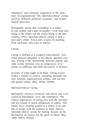 integrative and relational connection to the struc-
tures of organizational life. Spiritual-ethical caring
involves different political, economic, and techno-
logical processes.
Holography means that everything is a whole
in one context and a part in another—with each part
being in the whole and the whole being in the part
(Talbot, 1991). Spiritual-ethical caring is both a
part and a whole. Every part secures its meaning
from each part, also seen as wholes.
Caring
Caring is defined as a complex transcultural, rela-
tional process grounded in an ethical, spiritual con-
text. Caring is the relationship between charity and
right action, between love as compassion in re-
sponse to suffering and need and justice or fairness
in terms of what ought to be done. Caring occurs
within a culture or society, including personal cul-
ture, hospital organizational culture, and societal
and global culture (Ray, 2010a, 2010b).
Spiritual-Ethical Caring
Spirituality involves creativity and choice and is re-
vealed in attachment, love, and community. The
ethical imperatives of caring join with the spiritual
and are related to moral obligations to others. This
means never treating people as a means to an end
but as beings with the capacity to make choices.
Spiritual-ethical caring for nursing focuses on the
facilitation of choices for the good of others (Ray,
1989, 1997a, 2010a).
 