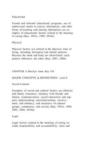 Educational
Formal and informal educational programs, use of
audiovisual media to convey information, and other
forms of teaching and sharing information are ex-
amples of educational factors related to the meaning
of caring (Ray, 1981a, 1989; 2010c).
Physical
Physical factors are related to the physical state of
being, including biological and mental patterns.
Because the mind and body are interrelated, each
pattern influences the other (Ray, 2001, 2006).
CHAPTER 8 Marilyn Anne Ray 103
MAJOR CONCEPTS & DEFINITIONS—cont’d
Social-Cultural
Examples of social and cultural factors are ethnicity
and family structures; intimacy with friends and
family; communication; social interaction and sup-
port; understanding interrelationships, involve-
ment, and intimacy; and structures of cultural
groups, community, and society (Ray, 1981a, 1989,
2001, 2006, 2010a).
Legal
Legal factors related to the meaning of caring in-
clude responsibility and accountability; rules and
 