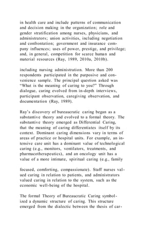 in health care and include patterns of communication
and decision making in the organization; role and
gender stratification among nurses, physicians, and
administrators; union activities, including negotiation
and confrontation; government and insurance com-
pany influences; uses of power, prestige, and privilege;
and, in general, competition for scarce human and
material resources (Ray, 1989, 2010a, 2010b).
including nursing administration. More than 200
respondents participated in the purposive and con-
venience sample. The principal question asked was
“What is the meaning of caring to you?” Through
dialogue, caring evolved from in-depth interviews,
participant observation, caregiving observation, and
documentation (Ray, 1989).
Ray’s discovery of bureaucratic caring began as a
substantive theory and evolved to a formal theory. The
substantive theory emerged as Differential Caring,
that the meaning of caring differentiates itself by its
context. Dominant caring dimensions vary in terms of
areas of practice or hospital units. For example, an in-
tensive care unit has a dominant value of technological
caring (e.g., monitors, ventilators, treatments, and
pharmacotherapeutics), and an oncology unit has a
value of a more intimate, spiritual caring (e.g., family
focused, comforting, compassionate). Staff nurses val -
ued caring in relation to patients, and administrators
valued caring in relation to the system, such as the
economic well-being of the hospital.
The formal Theory of Bureaucratic Caring symbol-
ized a dynamic structure of caring. This structure
emerged from the dialectic between the thesis of car-
 