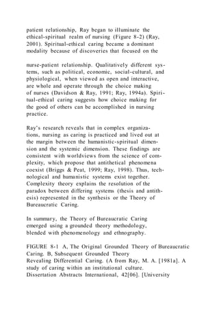 patient relationship, Ray began to illuminate the
ethical-spiritual realm of nursing (Figure 8-2) (Ray,
2001). Spiritual-ethical caring became a dominant
modality because of discoveries that focused on the
nurse-patient relationship. Qualitatively different sys-
tems, such as political, economic, social-cultural, and
physiological, when viewed as open and interactive,
are whole and operate through the choice making
of nurses (Davidson & Ray, 1991; Ray, 1994a). Spiri-
tual-ethical caring suggests how choice making for
the good of others can be accomplished in nursing
practice.
Ray’s research reveals that in complex organiza-
tions, nursing as caring is practiced and lived out at
the margin between the humanistic-spiritual dimen-
sion and the systemic dimension. These findings are
consistent with worldviews from the science of com-
plexity, which propose that antithetical phenomena
coexist (Briggs & Peat, 1999; Ray, 1998). Thus, tech-
nological and humanistic systems exist together.
Complexity theory explains the resolution of the
paradox between differing systems (thesis and antith-
esis) represented in the synthesis or the Theory of
Bureaucratic Caring.
In summary, the Theory of Bureaucratic Caring
emerged using a grounded theory methodology,
blended with phenomenology and ethnography.
FIGURE 8-1 A, The Original Grounded Theory of Bureaucratic
Caring. B, Subsequent Grounded Theory
Revealing Differential Caring. (A from Ray, M. A. [1981a]. A
study of caring within an institutional culture.
Dissertation Abstracts International, 42[06]. [University
 