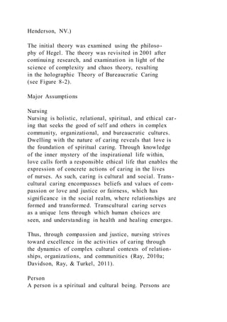 Henderson, NV.)
The initial theory was examined using the philoso-
phy of Hegel. The theory was revisited in 2001 after
continuing research, and examination in light of the
science of complexity and chaos theory, resulting
in the holographic Theory of Bureaucratic Caring
(see Figure 8-2).
Major Assumptions
Nursing
Nursing is holistic, relational, spiritual, and ethical car -
ing that seeks the good of self and others in complex
community, organizational, and bureaucratic cultures.
Dwelling with the nature of caring reveals that love is
the foundation of spiritual caring. Through knowledge
of the inner mystery of the inspirational life within,
love calls forth a responsible ethical life that enables the
expression of concrete actions of caring in the lives
of nurses. As such, caring is cultural and social. Trans-
cultural caring encompasses beliefs and values of com-
passion or love and justice or fairness, which has
significance in the social realm, where relationships are
formed and transformed. Transcultural caring serves
as a unique lens through which human choices are
seen, and understanding in health and healing emerges.
Thus, through compassion and justice, nursing strives
toward excellence in the activities of caring through
the dynamics of complex cultural contexts of relation-
ships, organizations, and communities (Ray, 2010a;
Davidson, Ray, & Turkel, 2011).
Person
A person is a spiritual and cultural being. Persons are
 