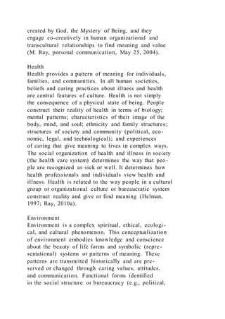created by God, the Mystery of Being, and they
engage co-creatively in human organizational and
transcultural relationships to find meaning and value
(M. Ray, personal communication, May 25, 2004).
Health
Health provides a pattern of meaning for individuals,
families, and communities. In all human societies,
beliefs and caring practices about illness and health
are central features of culture. Health is not simply
the consequence of a physical state of being. People
construct their reality of health in terms of biology;
mental patterns; characteristics of their image of the
body, mind, and soul; ethnicity and family structures;
structures of society and community (political, eco-
nomic, legal, and technological); and experiences
of caring that give meaning to lives in complex ways.
The social organization of health and illness in society
(the health care system) determines the way that peo-
ple are recognized as sick or well. It determines how
health professionals and individuals view health and
illness. Health is related to the way people in a cultural
group or organizational culture or bureaucratic system
construct reality and give or find meaning (Helman,
1997; Ray, 2010a).
Environment
Environment is a complex spiritual, ethical, ecologi-
cal, and cultural phenomenon. This conceptualization
of environment embodies knowledge and conscience
about the beauty of life forms and symbolic (repre-
sentational) systems or patterns of meaning. These
patterns are transmitted historically and are pre-
served or changed through caring values, attitudes,
and communication. Functional forms identified
in the social structure or bureaucracy (e.g., political,
 