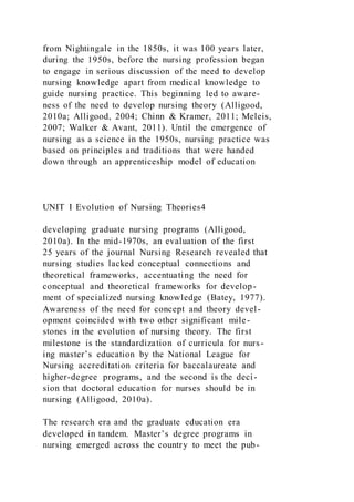 from Nightingale in the 1850s, it was 100 years later,
during the 1950s, before the nursing profession began
to engage in serious discussion of the need to develop
nursing knowledge apart from medical knowledge to
guide nursing practice. This beginning led to aware-
ness of the need to develop nursing theory (Alligood,
2010a; Alligood, 2004; Chinn & Kramer, 2011; Meleis,
2007; Walker & Avant, 2011). Until the emergence of
nursing as a science in the 1950s, nursing practice was
based on principles and traditions that were handed
down through an apprenticeship model of education
UNIT I Evolution of Nursing Theories4
developing graduate nursing programs (Alligood,
2010a). In the mid-1970s, an evaluation of the first
25 years of the journal Nursing Research revealed that
nursing studies lacked conceptual connections and
theoretical frameworks, accentuating the need for
conceptual and theoretical frameworks for develop-
ment of specialized nursing knowledge (Batey, 1977).
Awareness of the need for concept and theory devel-
opment coincided with two other significant mile-
stones in the evolution of nursing theory. The first
milestone is the standardization of curricula for nurs-
ing master’s education by the National League for
Nursing accreditation criteria for baccalaureate and
higher-degree programs, and the second is the deci-
sion that doctoral education for nurses should be in
nursing (Alligood, 2010a).
The research era and the graduate education era
developed in tandem. Master’s degree programs in
nursing emerged across the country to meet the pub-
 