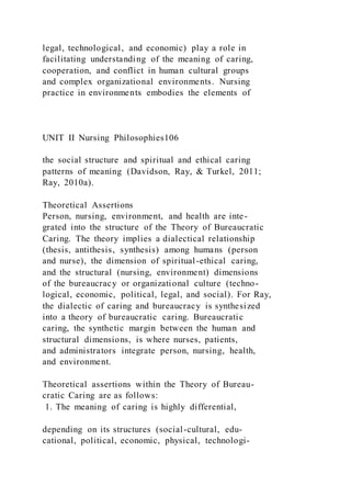 legal, technological, and economic) play a role in
facilitating understanding of the meaning of caring,
cooperation, and conflict in human cultural groups
and complex organizational environments. Nursing
practice in environments embodies the elements of
UNIT II Nursing Philosophies106
the social structure and spiritual and ethical caring
patterns of meaning (Davidson, Ray, & Turkel, 2011;
Ray, 2010a).
Theoretical Assertions
Person, nursing, environment, and health are inte-
grated into the structure of the Theory of Bureaucratic
Caring. The theory implies a dialectical relationship
(thesis, antithesis, synthesis) among humans (person
and nurse), the dimension of spiritual-ethical caring,
and the structural (nursing, environment) dimensions
of the bureaucracy or organizational culture (techno-
logical, economic, political, legal, and social). For Ray,
the dialectic of caring and bureaucracy is synthesized
into a theory of bureaucratic caring. Bureaucratic
caring, the synthetic margin between the human and
structural dimensions, is where nurses, patients,
and administrators integrate person, nursing, health,
and environment.
Theoretical assertions within the Theory of Bureau-
cratic Caring are as follows:
1. The meaning of caring is highly differential,
depending on its structures (social-cultural, edu-
cational, political, economic, physical, technologi-
 