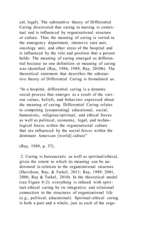 cal, legal). The substantive theory of Differential
Caring discovered that caring in nursing is contex-
tual and is influenced by organizational structure
or culture. Thus the meaning of caring is varied in
the emergency department, intensive care unit,
oncology unit, and other areas of the hospital and
is influenced by the role and position that a person
holds. The meaning of caring emerged as differen-
tial because no one definition or meaning of caring
was identified (Ray, 1984, 1989; Ray, 2010b). The
theoretical statement that describes the substan-
tive theory of Differential Caring is formulated as:
“In a hospital, differential caring is a dynamic
social process that emerges as a result of the vari-
ous values, beliefs, and behaviors expressed about
the meaning of caring. Differential Caring relates
to competing [cooperating] educational, social,
humanistic, religious/spiritual, and ethical forces
as well as political, economic, legal, and techno-
logical forces within the organizational culture
that are influenced by the social forces within the
dominant American [world] culture”
(Ray, 1989, p. 37).
2. Caring is bureaucratic as well as spiritual/ethical,
given the extent to which its meaning can be un-
derstood in relation to the organizational structure
(Davidson, Ray, & Turkel, 2011; Ray, 1989, 2001,
2006; Ray & Turkel, 2010). In the theoretical model
(see Figure 8-2). everything is infused with spiri-
tual-ethical caring by its integrative and relational
connection to the structures of organizational life
(e.g., political, educational). Spiritual-ethical caring
is both a part and a whole, just as each of the orga-
 