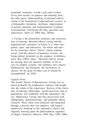 nizational structures is both a part and a whole.
Every part secures its purpose and meaning from
the other parts. Understanding of spiritual-ethical
caring in the bureaucratic organizational system, as
a holographic formation, facilitates improvement
in patient outcomes and transformation of human
environmental well-being (M. Ray, personal com-
munication, April 13, 2008; Ray, 2010a).
3. Caring is the primordial construct and conscious-
ness of nursing. Spiritual-ethical caring and the
organizational structures in Figure 8-2, when inte-
grated, open, and interactive, are whole and oper-
ate by conscious choice. Nurses’ choice making
occurs with the interest of humanity at heart, uti-
lizing ethical principles as the compass in delibera-
tions. Ray (2001) states, “Spiritual-ethical caring
for nursing does not question whether or not to
care in complex systems, but intimates how sincere
deliberations and ultimately the facilitation of
choices for the good of others can or should be
accomplished” (p. 429).
Logical Form
The formal Theory of Bureaucratic Caring was in-
duced primarily by comparative analysis and insight
into the whole of the experience. Review of the litera-
ture on nursing, philosophy, social processes, and or-
ganizations was combined with the substantive the-
ory, Differential Caring, that Ray discovered with
ethnography, phenomenology, and grounded theory
research. These ideas were analyzed and integrated
through a process that was inductive and logical—
inductively building on the substantive theory and
logically drawing upon the philosophical argument
of Hegel’s dialectic (Moccia, 1986; Ray, 1989, 2006,
 